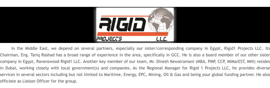 In the Middle East, we depend on several partners, especially our sister/corresponding company in Egypt, Rigid1 Projects LLC. Its Chairman, Eng. Tariq Rashad has a broad range of experience in the area, specifically in GCC. He is also a board member of our other sister company in Egypt, Ravenswood Rigid1 LLC. Another key member of our team, Mr. Dinesh Kewalramani (MBA, PMP, CCP, MIMarEST, MNI) resides in Dubai, working closely with local government(s) and companies. As the Regional Manager for Rigid 1 Projects LLC, he provides diverse services in several sectors including but not limited to Maritime, Energy, EPC, Mining, Oil & Gas and being your global funding partner. He also officiate as Liaison Officer for the group.